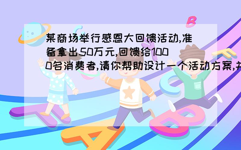 某商场举行感恩大回馈活动,准备拿出50万元,回馈给1000名消费者,请你帮助设计一个活动方案,并说明理由