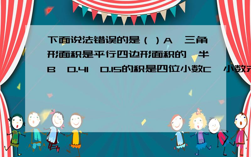 下面说法错误的是（）A、三角形面积是平行四边形面积的一半B、0.41×0.15的积是四位小数C、小数末尾的0毫无作用,都可以去掉D、半径是2厘米的圆的周长和面积相等