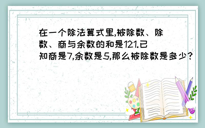 在一个除法算式里,被除数、除数、商与余数的和是121.已知商是7,余数是5,那么被除数是多少?