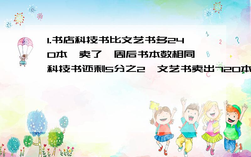 1.书店科技书比文艺书多240本,卖了一周后书本数相同,科技书还剩5分之2,文艺书卖出720本,科技书原有几本?2.小明一家四口人的年龄之和是147岁,爷爷比爸爸大38岁,妈妈比小明大27岁,爷爷的年龄