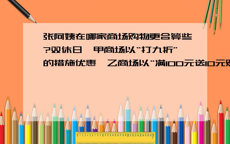 张阿姨在哪家商场购物更合算些?双休日,甲商场以“打九折”的措施优惠,乙商场以“满100元送10元购物券”的形式促销.张阿姨打算花掉500元.张阿姨在哪家商场购物更合算些?请简要写明你的