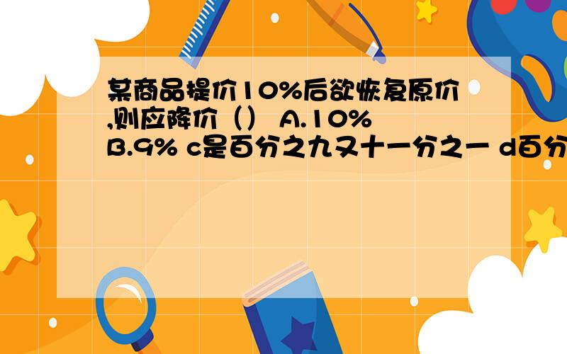 某商品提价10%后欲恢复原价,则应降价（） A.10% B.9% c是百分之九又十一分之一 d百分之十一又九分之一某商品提价10%后欲恢复原价,则应降价（） A.10% B.9% c是百分之九又十一分之一 d百分之十