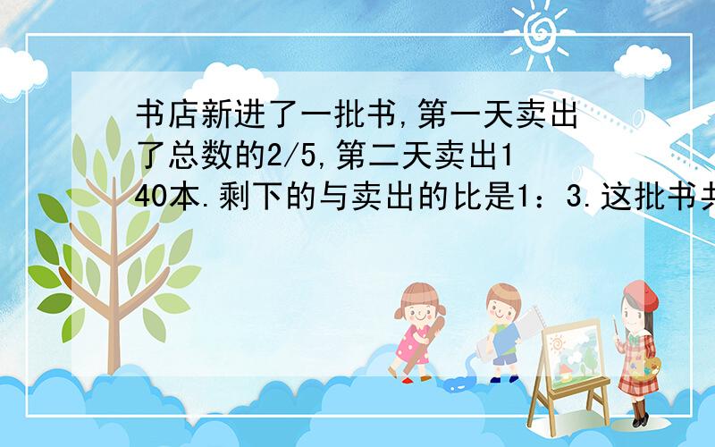 书店新进了一批书,第一天卖出了总数的2/5,第二天卖出140本.剩下的与卖出的比是1：3.这批书共有多少本?回答正确者加悬赏分