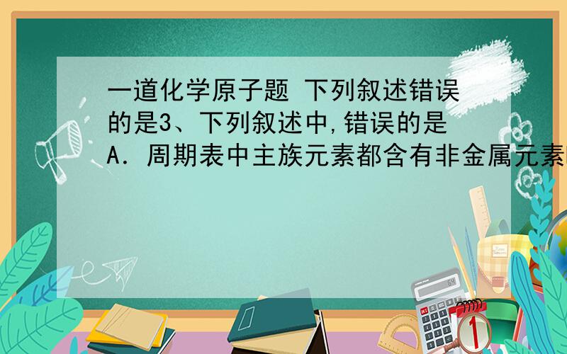 一道化学原子题 下列叙述错误的是3、下列叙述中,错误的是A．周期表中主族元素都含有非金属元素B．非金属元素都属于主族元素 C．含有离子键的化合物一定是离子化合物 D．在共价化合物