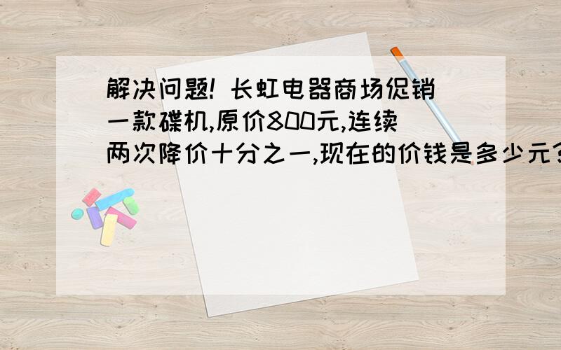 解决问题! 长虹电器商场促销一款碟机,原价800元,连续两次降价十分之一,现在的价钱是多少元?长虹电器商场促销一款碟机,原价800元,连续两次降价十分之一,现在的价钱是多少元?