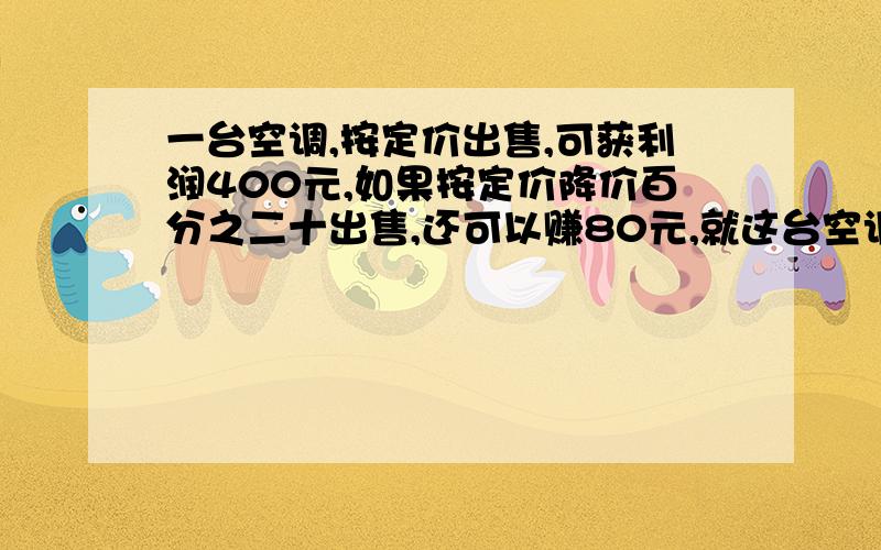 一台空调,按定价出售,可获利润400元,如果按定价降价百分之二十出售,还可以赚80元,就这台空调的成本