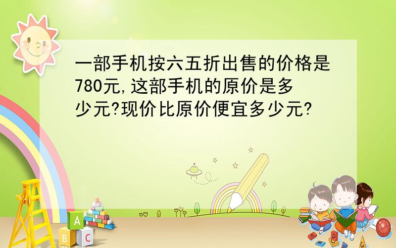 一部手机按六五折出售的价格是780元,这部手机的原价是多少元?现价比原价便宜多少元?