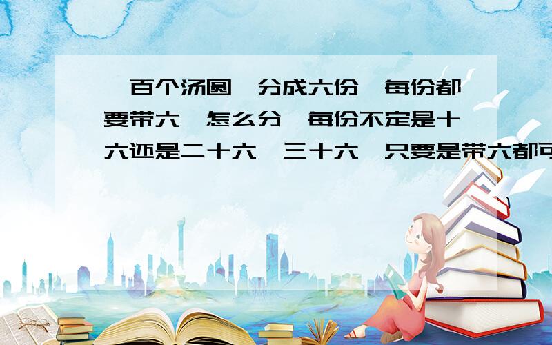 一百个汤圆、分成六份、每份都要带六、怎么分…每份不定是十六还是二十六、三十六…只要是带六都可以￡动动脑.想一想、算一算,看看能不能解答…