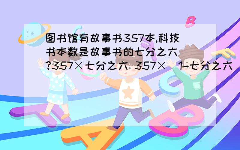 图书馆有故事书357本,科技书本数是故事书的七分之六（）?357×七分之六 357×（1-七分之六）问题：357×（1+七分之六）问题：