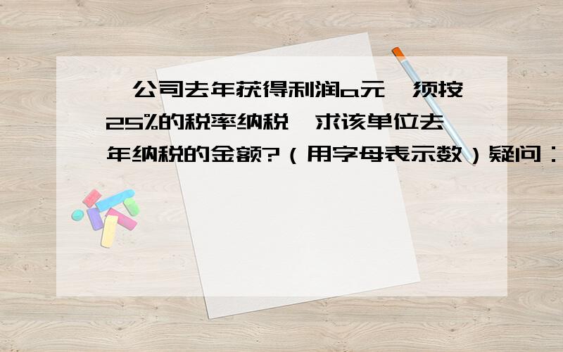 一公司去年获得利润a元,须按25%的税率纳税,求该单位去年纳税的金额?（用字母表示数）疑问：老师说答案是：0.25a我觉的应该是：a-25%a不能明白,请您具体解析一下我的问题出在哪里,