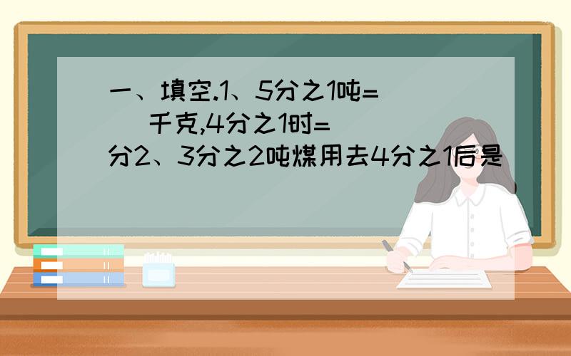 一、填空.1、5分之1吨=（ ）千克,4分之1时=（ ）分2、3分之2吨煤用去4分之1后是（ ）吨.3、如果5分之1乘以A=8分之5=1,那么A+B=（ ）.4、甲数是5分之2,乙数是甲数的倒数,丙数是甲、乙两数的积,则