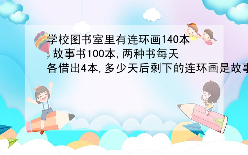 学校图书室里有连环画140本,故事书100本,两种书每天各借出4本,多少天后剩下的连环画是故事书的3倍?没有学过方程式,可以不用方程式的解法