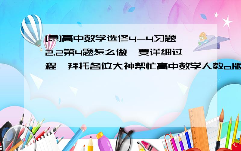 [急]高中数学选修4-4习题2.2第4题怎么做,要详细过程,拜托各位大神帮忙高中数学人教a版选修4-4习题2.2第4题怎么做,我不会了,要详细过程,拜托各位大神帮忙.