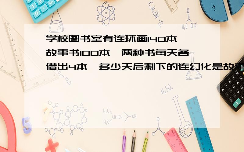 学校图书室有连环画140本,故事书100本,两种书每天各借出4本,多少天后剩下的连幻化是故事书的3倍?