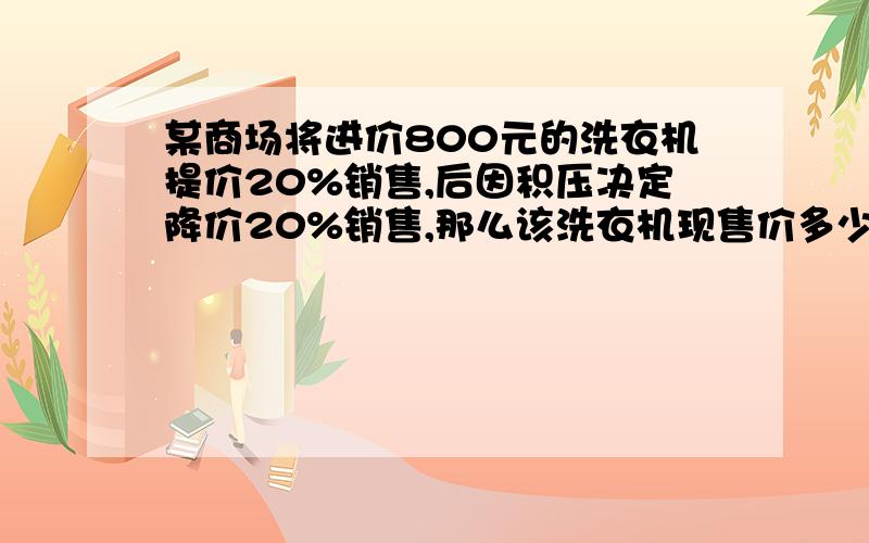 某商场将进价800元的洗衣机提价20%销售,后因积压决定降价20%销售,那么该洗衣机现售价多少元?