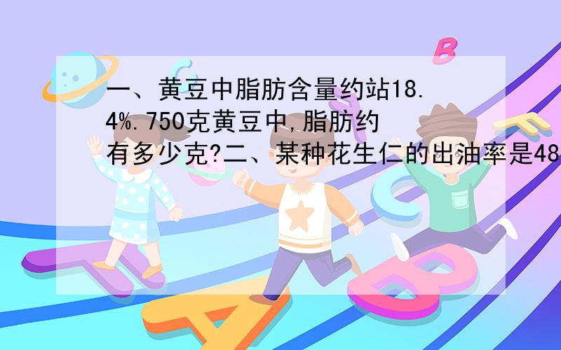 一、黄豆中脂肪含量约站18.4%.750克黄豆中,脂肪约有多少克?二、某种花生仁的出油率是48%.要榨出120千克花生油,需要这种花生仁多少千克?三、某商场2008年第一季度的营业额为300万元,第二季度