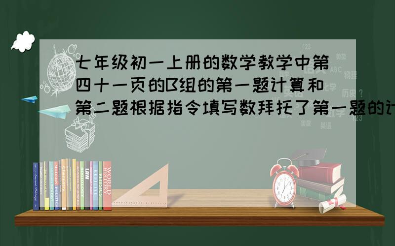 七年级初一上册的数学教学中第四十一页的B组的第一题计算和第二题根据指令填写数拜托了第一题的计算题要给我写清过程         谢谢各位了