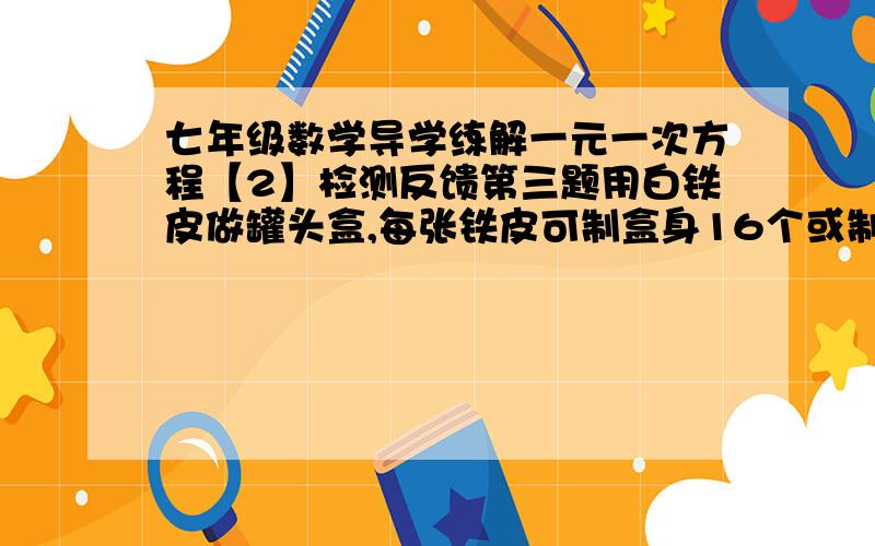 七年级数学导学练解一元一次方程【2】检测反馈第三题用白铁皮做罐头盒,每张铁皮可制盒身16个或制盒底48个.一个盒身与两个盒底配成一个罐头盒,现有100张铁皮,用多少张制盒身,多少张制盒