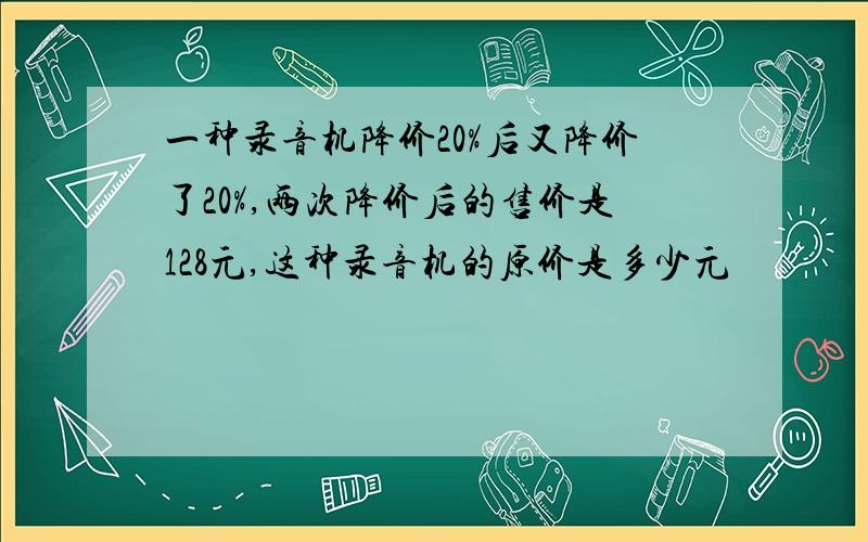 一种录音机降价20%后又降价了20%,两次降价后的售价是128元,这种录音机的原价是多少元