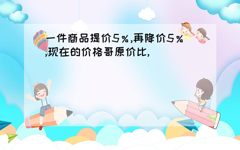 一件商品提价5％,再降价5％,现在的价格哥原价比,（）