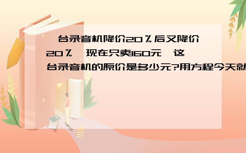 一台录音机降价20％后又降价20％,现在只卖160元,这台录音机的原价是多少元?用方程今天就要