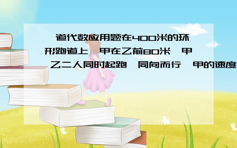 一道代数应用题在400米的环形跑道上,甲在乙前80米,甲 乙二人同时起跑,同向而行,甲的速度是5米/秒,问乙的速度在什么范围内,就可以保证乙在甲起跑后第二圈内追上甲?