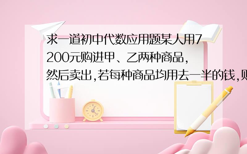 求一道初中代数应用题某人用7200元购进甲、乙两种商品,然后卖出,若每种商品均用去一半的钱,则一共可购进750件；若用2/3的钱买甲种商品,其余的钱买乙种商品,则要少购进50件,卖出时,甲种商