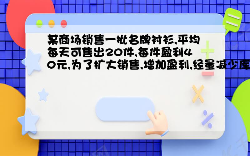 某商场销售一批名牌衬衫,平均每天可售出20件,每件盈利40元,为了扩大销售,增加盈利,经量减少库存,商场决定采取适当的降价措施,经调查发现,如果每件衬衫每降价一元,商场平均每天可多售出