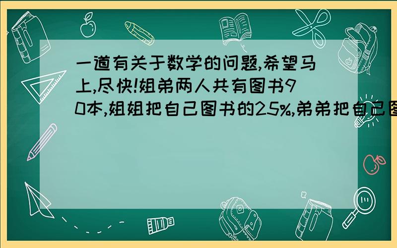 一道有关于数学的问题,希望马上,尽快!姐弟两人共有图书90本,姐姐把自己图书的25%,弟弟把自己图书的40%捐献给山区希望小学,这时两人剩下的图书本数正好相等,求原来两人各有图书多少本?并