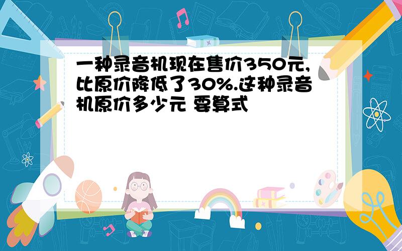 一种录音机现在售价350元,比原价降低了30%.这种录音机原价多少元 要算式