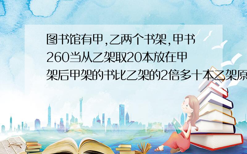 图书馆有甲,乙两个书架,甲书260当从乙架取20本放在甲架后甲架的书比乙架的2倍多十本乙架原有多少