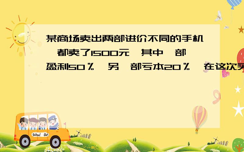 某商场卖出两部进价不同的手机,都卖了1500元,其中一部盈利50％,另一部亏本20％,在这次买卖中,商场是亏损,还是盈利?如果亏损,亏损多少?如果盈利,盈利是多少?