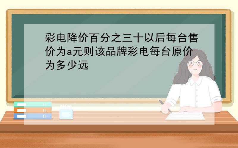 彩电降价百分之三十以后每台售价为a元则该品牌彩电每台原价为多少远