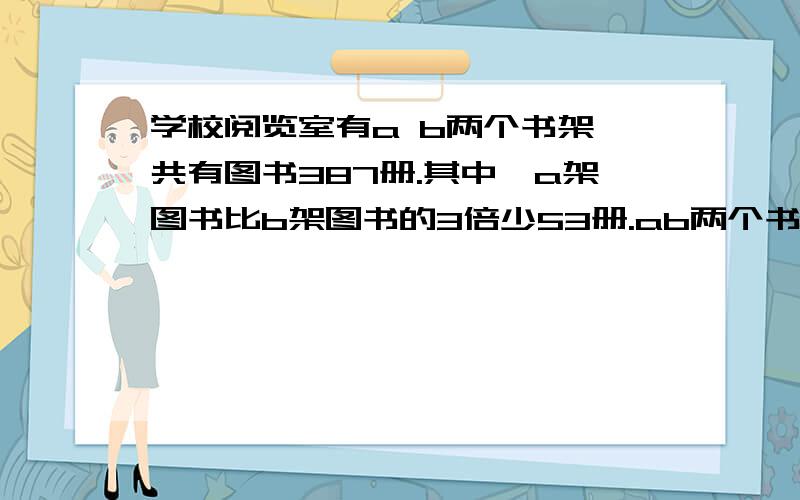 学校阅览室有a b两个书架,共有图书387册.其中,a架图书比b架图书的3倍少53册.ab两个书架各有图书多少册