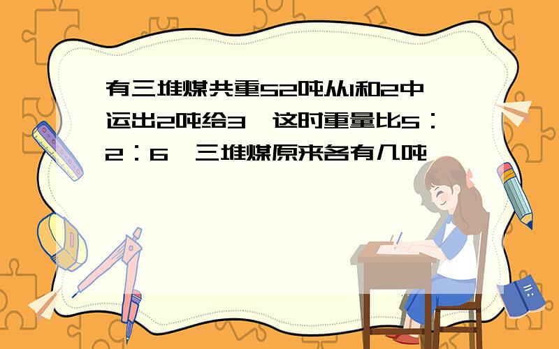 有三堆煤共重52吨从1和2中运出2吨给3,这时重量比5：2：6,三堆煤原来各有几吨