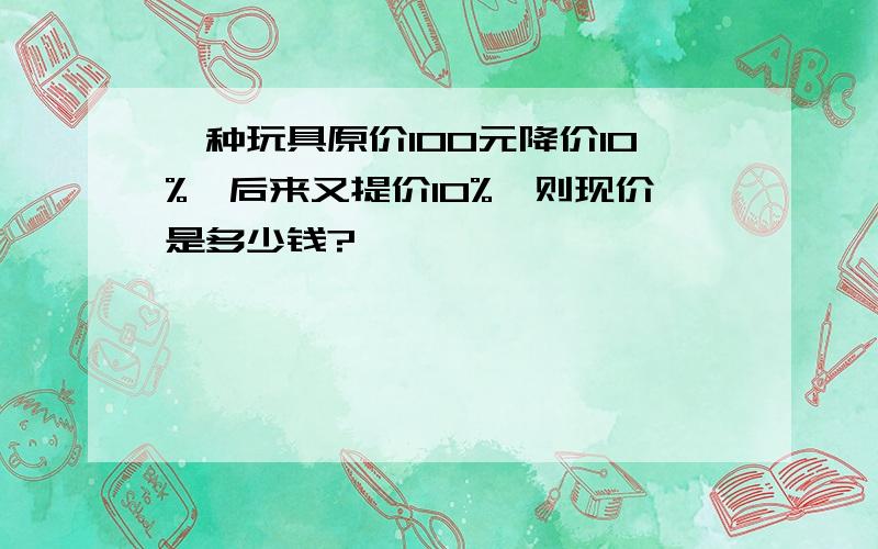 一种玩具原价100元降价10%,后来又提价10%,则现价是多少钱?