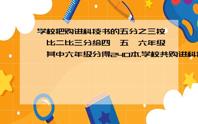 学校把购进科技书的五分之三按一比二比三分给四、五、六年级,其中六年级分得240本.学校共购进科技书多少本?