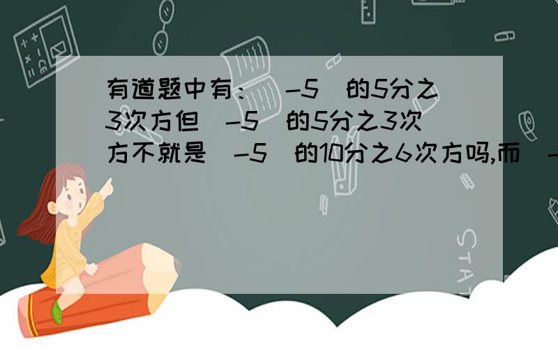 有道题中有：（-5）的5分之3次方但（-5）的5分之3次方不就是（-5）的10分之6次方吗,而（-5）的10分之6次方就是5的10分之6次方可（-5）的5分之3次方是 -（5的5分之3次方）啊那-（5的5分之3次方