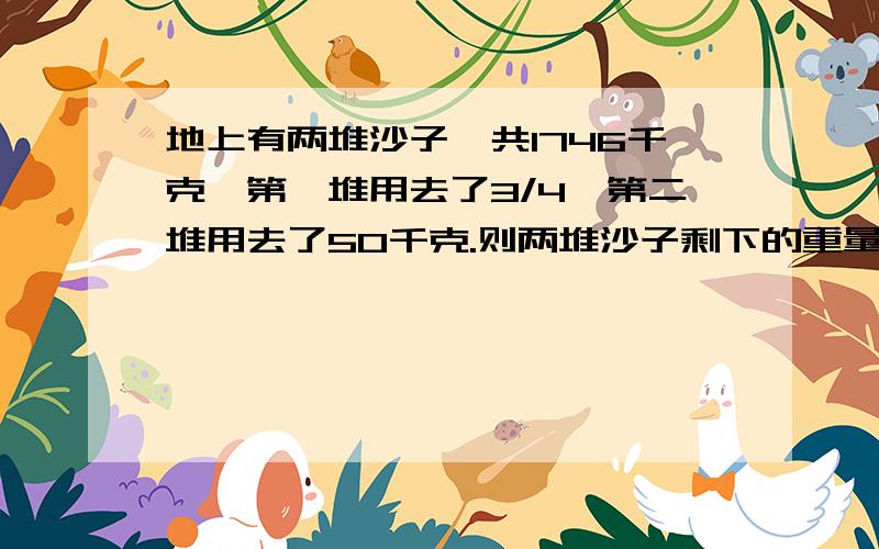 地上有两堆沙子,共1746千克,第一堆用去了3/4,第二堆用去了50千克.则两堆沙子剩下的重量相等.两堆沙子原来各有多少千克?地上有两堆沙子，共1764千克，第一堆用去了3/4，第二堆用去了50千克