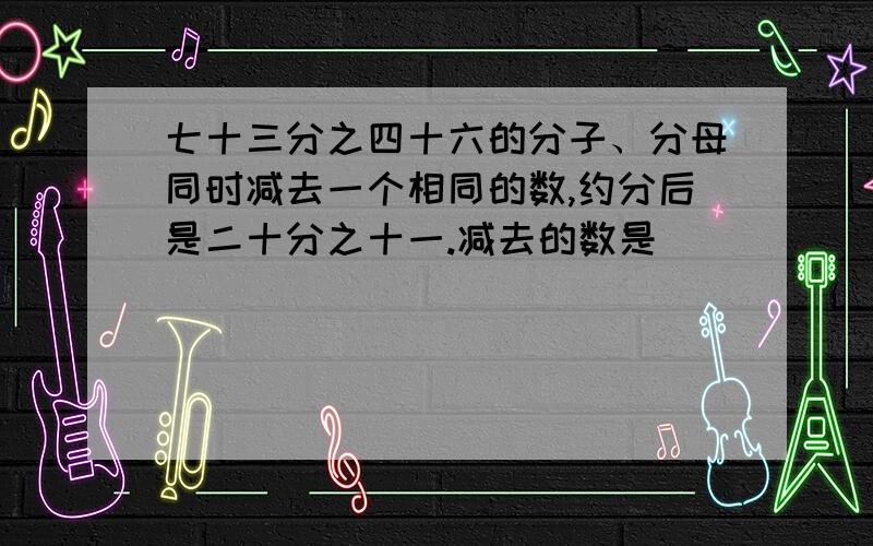 七十三分之四十六的分子、分母同时减去一个相同的数,约分后是二十分之十一.减去的数是（）