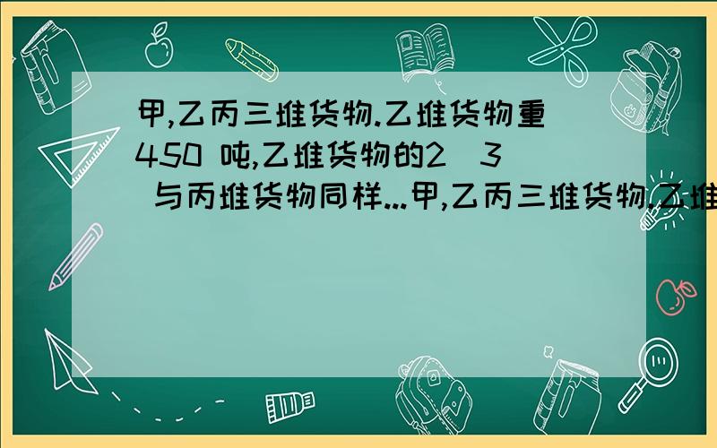 甲,乙丙三堆货物.乙堆货物重450 吨,乙堆货物的2／3 与丙堆货物同样...甲,乙丙三堆货物.乙堆货物重450 吨,乙堆货物的2／3 与丙堆货物同样重,甲堆货物的重量是丙堆的5／6 .甲堆货物重多少吨?