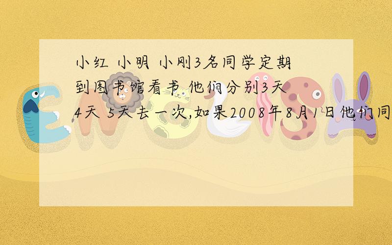 小红 小明 小刚3名同学定期到图书馆看书 他们分别3天 4天 5天去一次,如果2008年8月1日他们同时在图书馆相那么他们下一次相会的日期是几月几日?