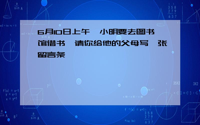 6月10日上午,小明要去图书馆借书,请你给他的父母写一张留言条