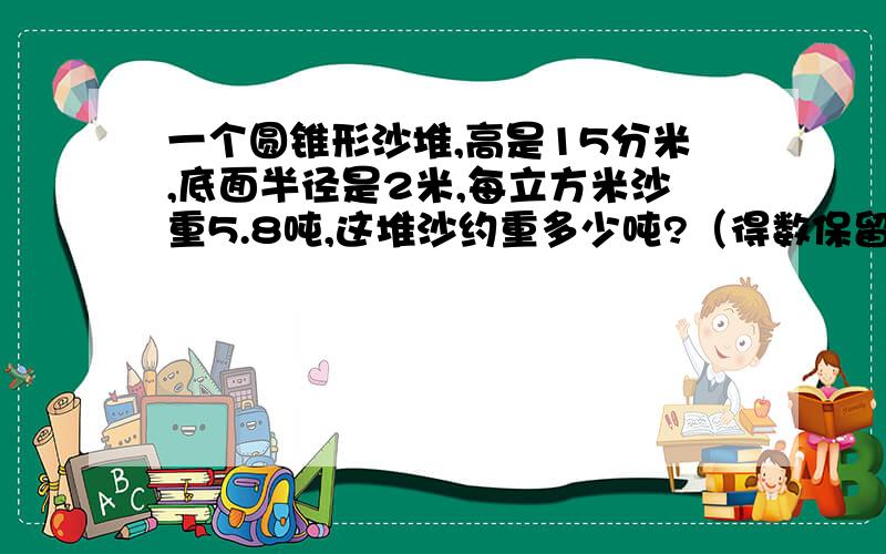 一个圆锥形沙堆,高是15分米,底面半径是2米,每立方米沙重5.8吨,这堆沙约重多少吨?（得数保留整数）