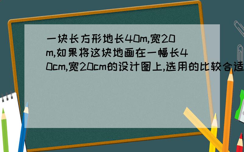 一块长方形地长40m,宽20m,如果将这块地画在一幅长40cm,宽20cm的设计图上,选用的比较合适的比例尺是（ ）.A；1：10 B；1：200 C；1：1000