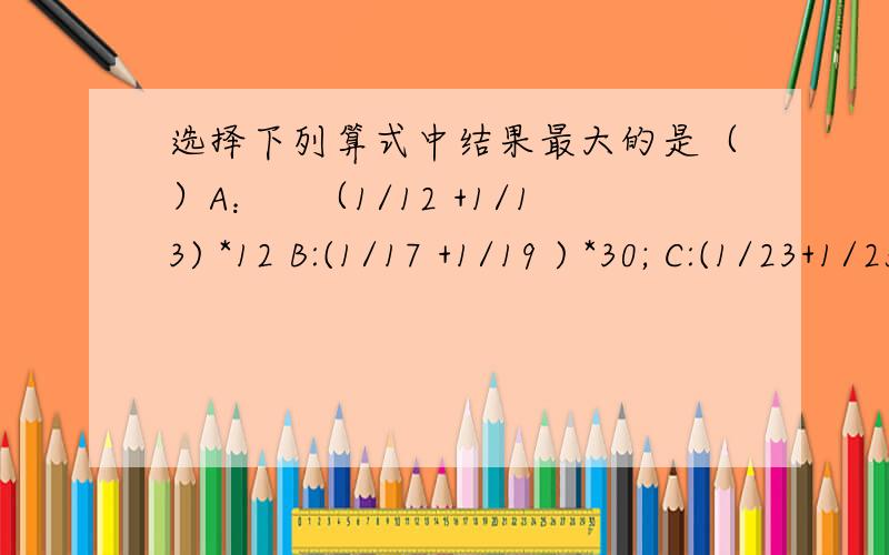 选择下列算式中结果最大的是（）A：　（1/12 +1/13) *12 B:(1/17 +1/19 ) *30; C:(1/23+1/25)*40 D:(1/35 +1/39 ) *50