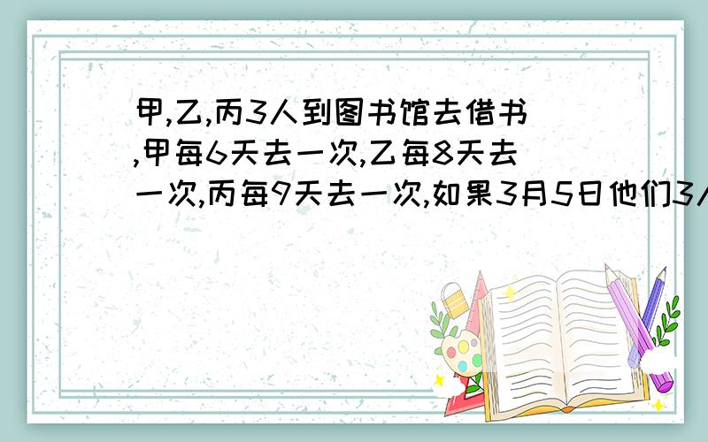 甲,乙,丙3人到图书馆去借书,甲每6天去一次,乙每8天去一次,丙每9天去一次,如果3月5日他们3人在图书馆相遇,那么下一次都到图书馆是几月几日?