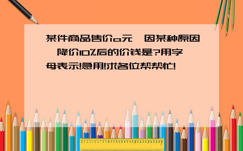 某件商品售价a元,因某种原因,降价10%后的价钱是?用字母表示!急用!求各位帮帮忙!