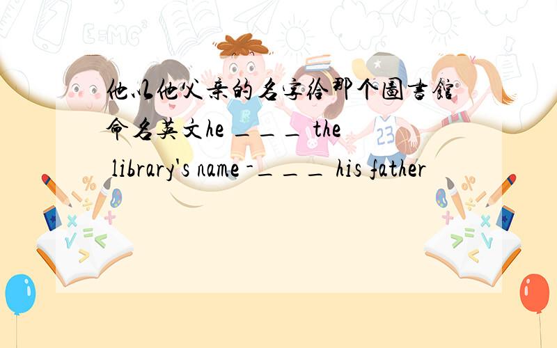 他以他父亲的名字给那个图书馆命名英文he ___ the library's name -___ his father