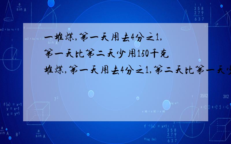 一堆煤,第一天用去4分之1,第一天比第二天少用150千克堆煤,第一天用去4分之1,第二天比第一天少用150千克,这时还剩750千克,这堆煤原有多少千克 不要方程1/2表示什么